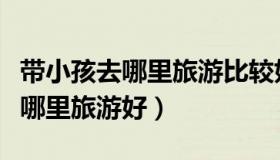 带小孩去哪里旅游比较好（实时快讯带小孩去哪里旅游好）