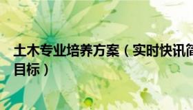 土木专业培养方案（实时快讯简要回答土木工程专业的培养目标）
