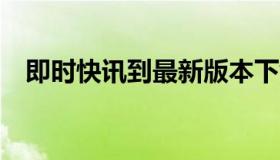 即时快讯到最新版本下载（实时快讯a网）