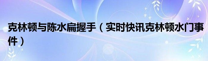 克林顿与陈水扁握手（实时快讯克林顿水门事件）