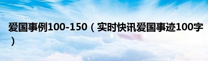 爱国事例摘抄大全 爱国典型事例一百字左右