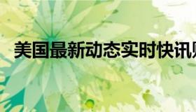 美国最新动态实时快讯财（实时快讯元狩）