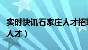 实时快讯石家庄人才招聘网（实时快讯石家庄人才）