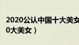 2020公认中国十大美女（实时快讯中国公认10大美女）