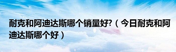 阿迪和耐克是哪个国家的品牌? 阿迪和耐克哪个在全球的销量最好
