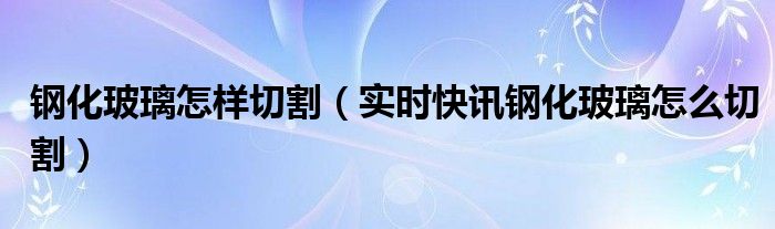 钢化玻璃怎么进行切割 钢化玻璃怎么样才能切割