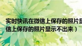 实时快讯在微信上保存的照片显示不出来了（实时快讯在微信上保存的照片显示不出来）