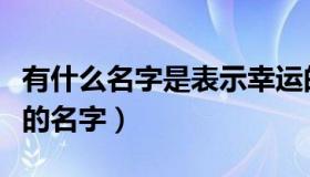 有什么名字是表示幸运的（实时快讯代表幸运的名字）