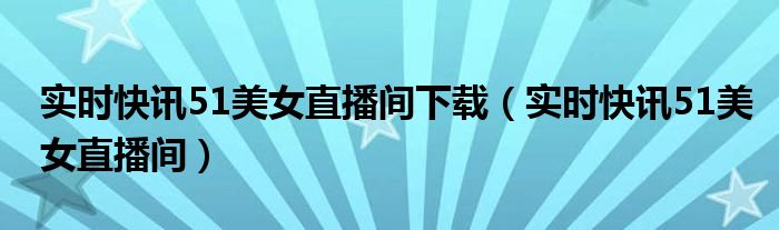 实时快讯51美女直播间下载（实时快讯51美女直播间）