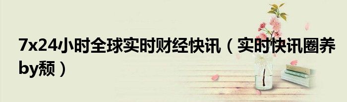 24小时全球财经快讯7月 72小时财经要闻滚动