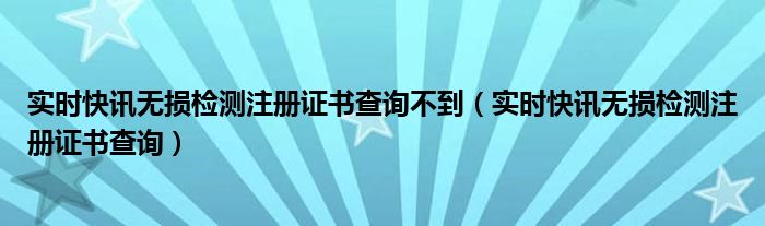 实时快讯无损检测注册证书查询不到（实时快讯无损检测注册证书查询）