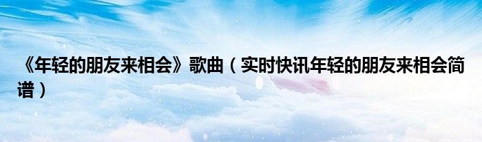 年轻的朋友来相会歌曲演唱 年轻的朋友来相会歌词教唱