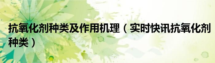 抗氧化剂种类 常用抗氧化剂有哪些?它们的抗氧化原理分别是什么?