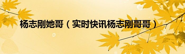 杨志刚她哥（实时快讯杨志刚哥哥）