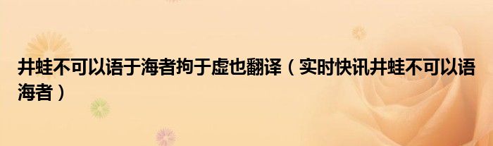 井蛙不能语于海,夏虫不可语于冰,曲士不可以语于道者 井蛙不能语于海者拘于虚也的意思