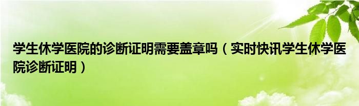 学生休学医院的诊断证明需要盖章吗（实时快讯学生休学医院诊断证明）