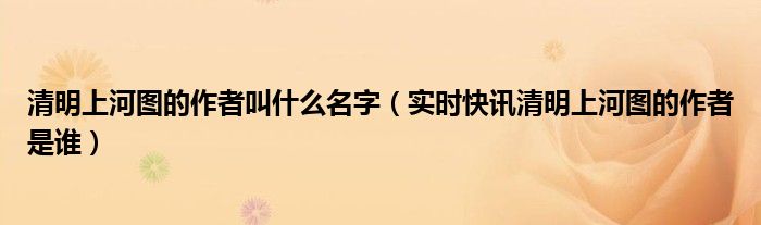 清明上河图的作者叫什么名字（实时快讯清明上河图的作者是谁）