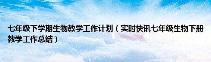 七年级下学期生物教学工作计划（实时快讯七年级生物下册教学工作总结）