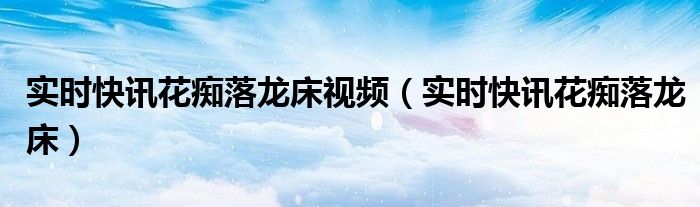 花落,龙胜 实时快讯花痴落龙床视频（实时快讯花痴落龙床）
