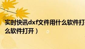 实时快讯dxf文件用什么软件打开好（实时快讯dxf文件用什么软件打开）