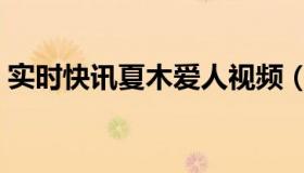 实时快讯夏木爱人视频（实时快讯夏木爱人）