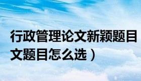 行政管理论文新颖题目（实时快讯行政管理论文题目怎么选）