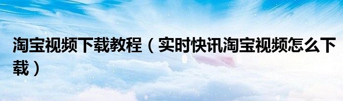 淘宝视频下载方法 现在淘宝视频怎么下载