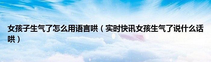 女朋友生气了不理我了怎么办 女朋友生气了怎么哄教你一招哄好
