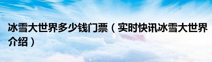冰雪大世界最新消息 最新冰雪大世界门票多少钱