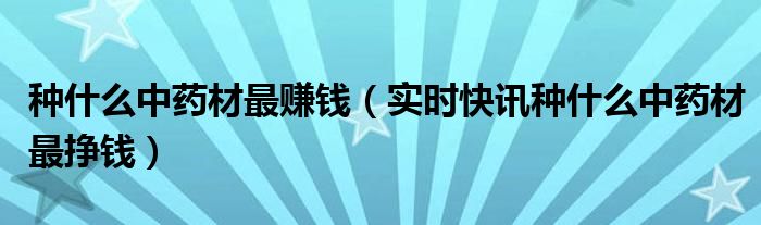 现在种什么中药材最赚钱 种啥中药材最赚钱