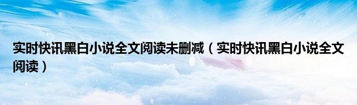 实时快讯黑白小说全文阅读未删减（实时快讯黑白小说全文阅读）