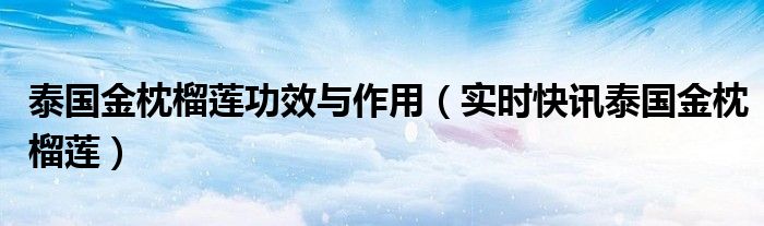 泰国的金枕榴莲有哪些好处 黑刺榴莲vs猫山王榴莲vs金枕榴莲