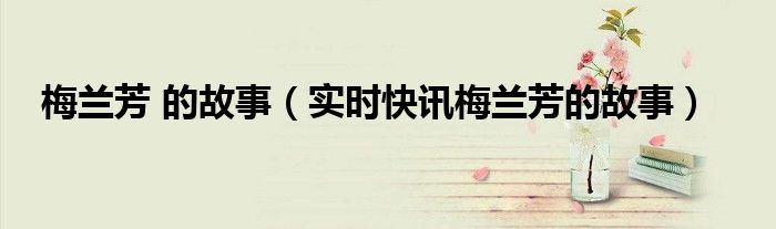 梅兰芳的故事有哪些 梅兰芳的故事有哪些?