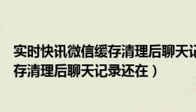 实时快讯微信缓存清理后聊天记录还在嘛（实时快讯微信缓存清理后聊天记录还在）