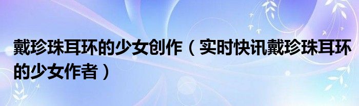 戴珍珠耳环的少女寓意和象征 戴珍珠耳环的少女作品鉴赏
