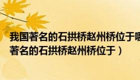 我国著名的石拱桥赵州桥位于哪个省河北省（实时快讯我国著名的石拱桥赵州桥位于）