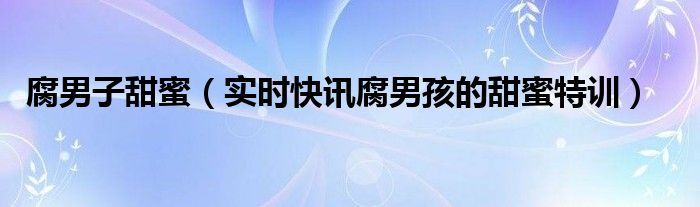 腐男子甜蜜（实时快讯腐男孩的甜蜜特训）