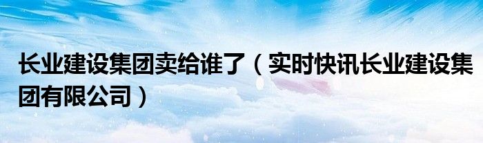 长业建设集团原领导名单 长业建设集团原董事长