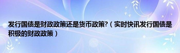 发行国债是积极的财政政策还是紧缩的 发行国债是财政支出还是财政收入