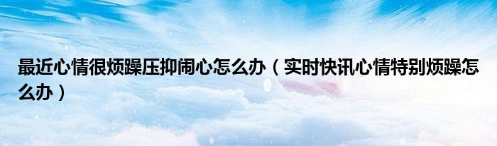 最近心情很烦躁压抑闹心怎么办（实时快讯心情特别烦躁怎么办）