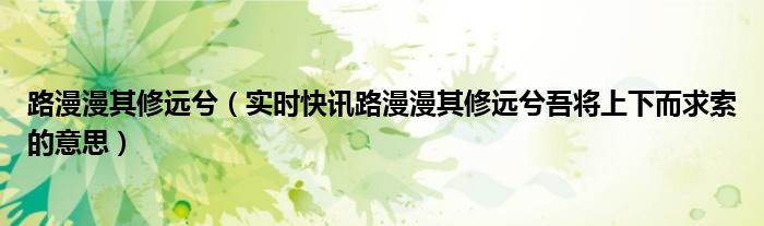 路漫漫其修远兮（实时快讯路漫漫其修远兮吾将上下而求索的意思）