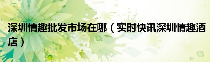 深圳情趣批发市场在哪（实时快讯深圳情趣酒店）