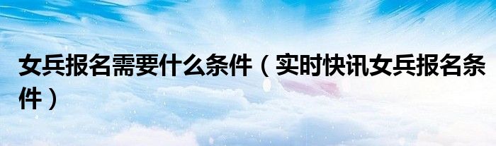 女兵报名需要什么资料 女兵报名流程及条件