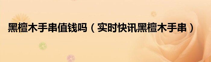 黑檀木手串价值多少钱 黑檀木手串真品保真