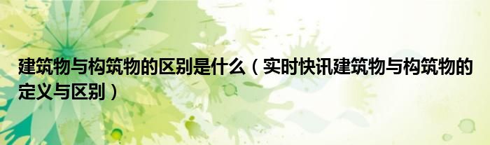 建筑物与构筑物的区别是什么（实时快讯建筑物与构筑物的定义与区别）