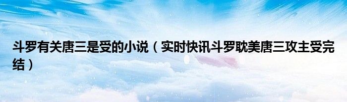 斗罗唐三是我哥苏问 斗罗有关唐三是受的小说（实时快讯斗罗耽美唐三攻主受完结）