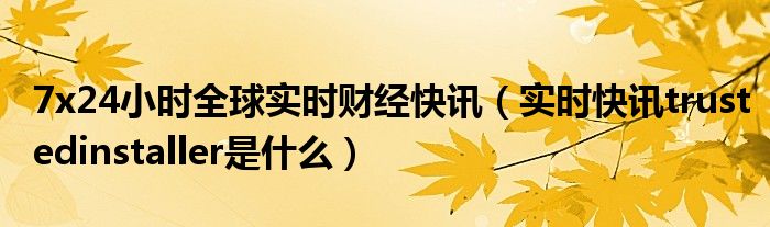 7x24小时全球实时财经快讯（实时快讯trustedinstaller是什么）