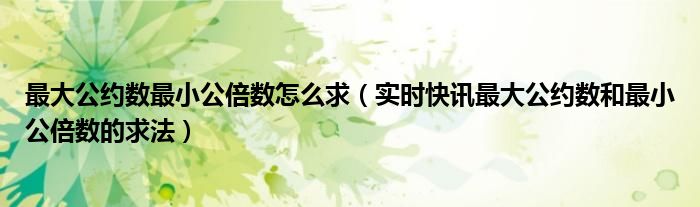 最大公约数最小公倍数怎么求（实时快讯最大公约数和最小公倍数的求法）