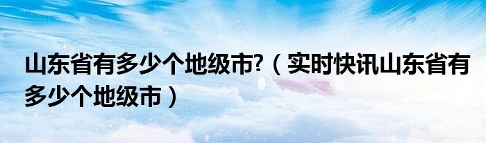山东省共有几个地级市 山东有多少地级市分别是哪些