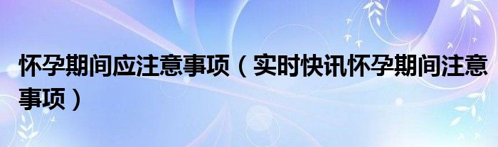 怀孕期间注意事项大全,免费视频讲解 怀孕期间应当注意什么